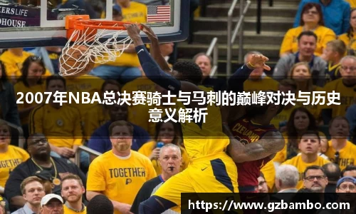 2007年NBA总决赛骑士与马刺的巅峰对决与历史意义解析