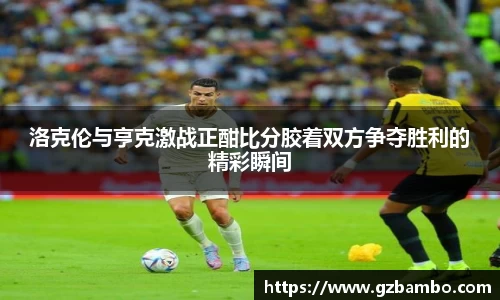 洛克伦与亨克激战正酣比分胶着双方争夺胜利的精彩瞬间